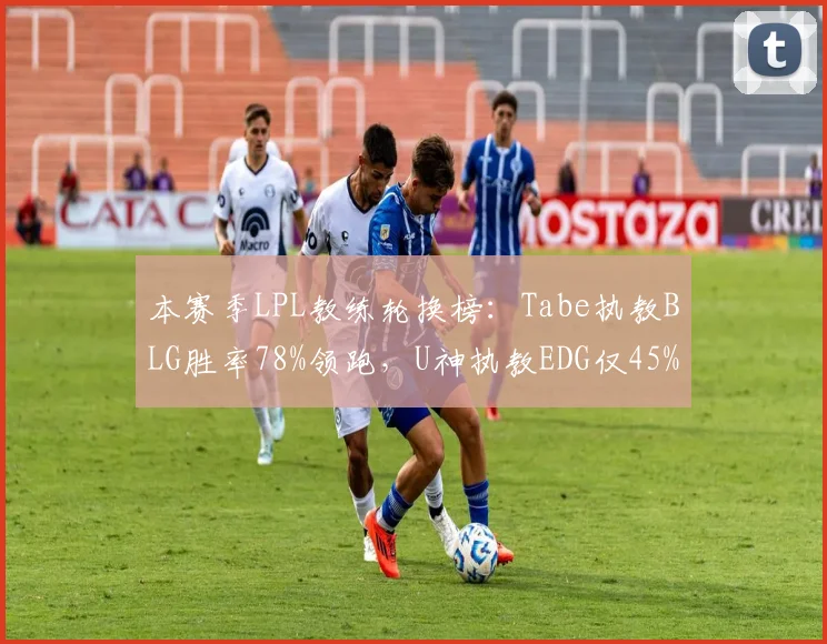 本赛季LPL教练轮换榜：Tabe执教BLG胜率78%领跑，U神执教EDG仅45%